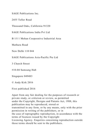 SAGE Publications Inc.
2455 Teller Road
Thousand Oaks, California 91320
SAGE Publications India Pvt Ltd
B 1/I 1 Mohan Cooperative Industrial Area
Mathura Road
New Delhi 110 044
SAGE Publications Asia-Pacific Pte Ltd
3 Church Street
#10-04 Samsung Hub
Singapore 049483
© Andy Kirk 2016
First published 2016
Apart from any fair dealing for the purposes of research or
private study, or criticism or review, as permitted
under the Copyright, Designs and Patents Act, 1988, this
publication may be reproduced, stored or
transmitted in any form, or by any means, only with the prior
permission in writing of the publishers, or in
the case of reprographic reproduction, in accordance with the
terms of licences issued by the Copyright
Licensing Agency. Enquiries concerning reproduction outside
those terms should be sent to the publishers.
 