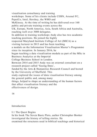 visualisation consultancy and training
workshops. Some of his clients include CERN, Arsenal FC,
PepsiCo, Intel, Hershey, the WHO and
McKinsey. At the time of writing he has delivered over 160
public and private training events across the
UK, Europe, North America, Asia, South Africa and Australia,
reaching well over 3000 delegates.
In addition to training workshops Andy also has two academic
teaching positions. He joined the highly
respected Maryland Institute College of Art (MICA) as a
visiting lecturer in 2013 and has been teaching
a module on the Information Visualisation Master’s Programme
since its inception. In January 2016, he
began teaching a data visualisation module as part of the MSc in
Business Analytics at the Imperial
College Business School in London.
Between 2014 and 2015 Andy was an external consultant on a
research project called ‘Seeing Data’,
funded by the Arts & Humanities Research Council and hosted
by the University of Sheffield. This
study explored the issues of data visualisation literacy among
the general public and, among many
things, helped to shape an understanding of the human factors
that affect visualisation literacy and the
effectiveness of design.
16
Introduction
I.1 The Quest Begins
In his book The Seven Basic Plots, author Christopher Booker
investigated the history of telling stories. He
examined the structures used in biblical teachings and historical
 