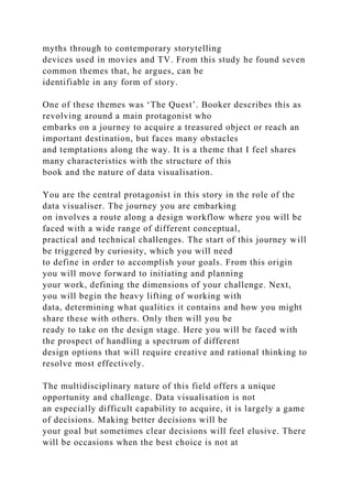 myths through to contemporary storytelling
devices used in movies and TV. From this study he found seven
common themes that, he argues, can be
identifiable in any form of story.
One of these themes was ‘The Quest’. Booker describes this as
revolving around a main protagonist who
embarks on a journey to acquire a treasured object or reach an
important destination, but faces many obstacles
and temptations along the way. It is a theme that I feel shares
many characteristics with the structure of this
book and the nature of data visualisation.
You are the central protagonist in this story in the role of the
data visualiser. The journey you are embarking
on involves a route along a design workflow where you will be
faced with a wide range of different conceptual,
practical and technical challenges. The start of this journey will
be triggered by curiosity, which you will need
to define in order to accomplish your goals. From this origin
you will move forward to initiating and planning
your work, defining the dimensions of your challenge. Next,
you will begin the heavy lifting of working with
data, determining what qualities it contains and how you might
share these with others. Only then will you be
ready to take on the design stage. Here you will be faced with
the prospect of handling a spectrum of different
design options that will require creative and rational thinking to
resolve most effectively.
The multidisciplinary nature of this field offers a unique
opportunity and challenge. Data visualisation is not
an especially difficult capability to acquire, it is largely a game
of decisions. Making better decisions will be
your goal but sometimes clear decisions will feel elusive. There
will be occasions when the best choice is not at
 