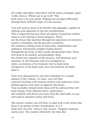 all visible and others when there will be many seemingly equal
viable choices. Which one to go with? This
book aims to be your guide, helping you navigate efficiently
through these difficult stages of your journey.
You will need to learn to be flexible and adaptable, capable of
shifting your approach to suit the circumstances.
This is important because there are plenty of potential villains
lying in wait looking to derail progress. These
are the forces that manifest through the imposition of restrictive
creative constraints and the pressure created by
the relentless ticking clock of timescales. Stakeholders and
audiences will present complex human factors
through the diversity of their needs and personal traits. These
will need to be astutely accommodated. Data,
the critical raw material of this process, will dominate your
attention. It will frustrate and even disappoint at
times, as promises of its treasures fail to materialise
irrespective of the hard work, love and attention lavished
upon it.
Your own characteristics will also contribute to a certain
amount of the villainy. At times, you will find
yourself wrestling with internal creative and analytical voices
pulling against each other in opposite directions.
Your excitably formed initial ideas will be embraced but will
need taming. Your inherent tastes, experiences
and comforts will divert you away from the ideal path, so you
will need to maintain clarity and focus.
The central conflict you will have to deal with is the notion that
there is no perfect in data visualisation. It is a
field with very few ‘always’ and ‘nevers’. Singular solutions
rarely exist. The comfort offered by the rules that
17
 