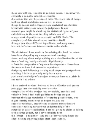 it, as you will see, is rooted in common sense. It is, however,
certainly a complex subject, a semantic
distinction that will be revisited later. There are lots of things
to think about and decide on, as well as many
things to do and make. Creative and analytical sensibilities
blend with artistic and scientific judgments. In one
moment you might be checking the statistical rigour of your
calculations, in the next deciding which tone of
orange most elegantly contrasts with an 80% black. The
complexity of data visualisation manifests itself
through how these different ingredients, and many more,
interact, influence and intersect to form the whole.
The decisions I have made in formulating this book‘s content
have been shaped by my own process of learning
about, writing about and practising data visualisation for, at the
time of writing, nearly a decade. Significantly
– from the perspective of my own development – I have been
fortunate to have had extensive experience
designing and delivering training workshops and postgraduate
teaching. I believe you only truly learn about
your own knowledge of a subject when you have to explain it
and teach it to others.
I have arrived at what I believe to be an effective and proven
pedagogy that successfully translates the
complexities of this subject into accessible, practical and
valuable form. I feel well qualified to bridge the gap
between the large population of everyday practitioners, who
might identify themselves as beginners, and the
superstar technical, creative and academic minds that are
constantly pushing forward our understanding of the
potential of data visualisation. I am not going to claim to belong
to that latter cohort, but I have certainly been
the former – a beginner – and most of my working hours are
spent helping other beginners start their journey.
 