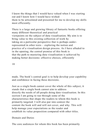 I know the things that I would have valued when I was starting
out and I know how I would have wished
them to be articulated and presented for me to develop my skills
most efficiently.
There is a large and growing library of fantastic books offering
many different theoretical and practical
viewpoints on the subject of data visualisation. My aim is to
bring value to this existing collection of work by
taking on a particular perspective that is perhaps under-
represented in other texts – exploring the notion and
practice of a visualisation design process. As I have alluded to
in the opening, the central premise of this book is
that the path to mastering data visualisation is achieved by
making better decisions: effective choices, efficiently
18
made. The book’s central goal is to help develop your capability
and confidence in facing these decisions.
Just as a single book cannot cover the whole of this subject, it
stands that a single book cannot aim to address
directly the needs of all people doing data visualisation. In this
section I am going to run through some of the
characteristics that shape the readers to whom this book is
primarily targeted. I will also put into context the
content the book will and will not cover, and why. This will
help manage your expectations as the reader and
establish its value proposition compared with other titles.
Domain and Duties
The core audiences for whom this book has been primarily
 