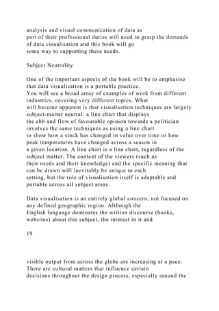 analysis and visual communication of data as
part of their professional duties will need to grasp the demands
of data visualisation and this book will go
some way to supporting these needs.
Subject Neutrality
One of the important aspects of the book will be to emphasise
that data visualisation is a portable practice.
You will see a broad array of examples of work from different
industries, covering very different topics. What
will become apparent is that visualisation techniques are largely
subject-matter neutral: a line chart that displays
the ebb and flow of favourable opinion towards a politician
involves the same techniques as using a line chart
to show how a stock has changed in value over time or how
peak temperatures have changed across a season in
a given location. A line chart is a line chart, regardless of the
subject matter. The context of the viewers (such as
their needs and their knowledge) and the specific meaning that
can be drawn will inevitably be unique to each
setting, but the role of visualisation itself is adaptable and
portable across all subject areas.
Data visualisation is an entirely global concern, not focused on
any defined geographic region. Although the
English language dominates the written discourse (books,
websites) about this subject, the interest in it and
19
visible output from across the globe are increasing at a pace.
There are cultural matters that influence certain
decisions throughout the design process, especially around the
 