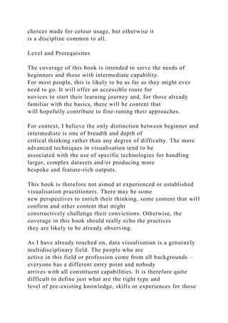 choices made for colour usage, but otherwise it
is a discipline common to all.
Level and Prerequisites
The coverage of this book is intended to serve the needs of
beginners and those with intermediate capability.
For most people, this is likely to be as far as they might ever
need to go. It will offer an accessible route for
novices to start their learning journey and, for those already
familiar with the basics, there will be content that
will hopefully contribute to fine-tuning their approaches.
For context, I believe the only distinction between beginner and
intermediate is one of breadth and depth of
critical thinking rather than any degree of difficulty. The more
advanced techniques in visualisation tend to be
associated with the use of specific technologies for handling
larger, complex datasets and/or producing more
bespoke and feature-rich outputs.
This book is therefore not aimed at experienced or established
visualisation practitioners. There may be some
new perspectives to enrich their thinking, some content that will
confirm and other content that might
constructively challenge their convictions. Otherwise, the
coverage in this book should really echo the practices
they are likely to be already observing.
As I have already touched on, data visualisation is a genuinely
multidisciplinary field. The people who are
active in this field or profession come from all backgrounds –
everyone has a different entry point and nobody
arrives with all constituent capabilities. It is therefore quite
difficult to define just what are the right type and
level of pre-existing knowledge, skills or experiences for those
 