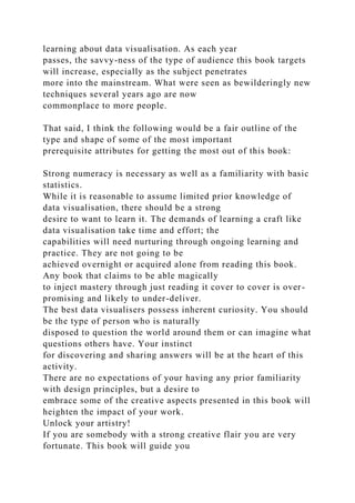 learning about data visualisation. As each year
passes, the savvy-ness of the type of audience this book targets
will increase, especially as the subject penetrates
more into the mainstream. What were seen as bewilderingly new
techniques several years ago are now
commonplace to more people.
That said, I think the following would be a fair outline of the
type and shape of some of the most important
prerequisite attributes for getting the most out of this book:
Strong numeracy is necessary as well as a familiarity with basic
statistics.
While it is reasonable to assume limited prior knowledge of
data visualisation, there should be a strong
desire to want to learn it. The demands of learning a craft like
data visualisation take time and effort; the
capabilities will need nurturing through ongoing learning and
practice. They are not going to be
achieved overnight or acquired alone from reading this book.
Any book that claims to be able magically
to inject mastery through just reading it cover to cover is over-
promising and likely to under-deliver.
The best data visualisers possess inherent curiosity. You should
be the type of person who is naturally
disposed to question the world around them or can imagine what
questions others have. Your instinct
for discovering and sharing answers will be at the heart of this
activity.
There are no expectations of your having any prior familiarity
with design principles, but a desire to
embrace some of the creative aspects presented in this book will
heighten the impact of your work.
Unlock your artistry!
If you are somebody with a strong creative flair you are very
fortunate. This book will guide you
 