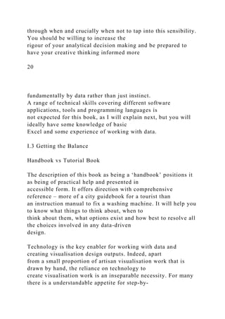 through when and crucially when not to tap into this sensibility.
You should be willing to increase the
rigour of your analytical decision making and be prepared to
have your creative thinking informed more
20
fundamentally by data rather than just instinct.
A range of technical skills covering different software
applications, tools and programming languages is
not expected for this book, as I will explain next, but you will
ideally have some knowledge of basic
Excel and some experience of working with data.
I.3 Getting the Balance
Handbook vs Tutorial Book
The description of this book as being a ‘handbook’ positions it
as being of practical help and presented in
accessible form. It offers direction with comprehensive
reference – more of a city guidebook for a tourist than
an instruction manual to fix a washing machine. It will help you
to know what things to think about, when to
think about them, what options exist and how best to resolve all
the choices involved in any data-driven
design.
Technology is the key enabler for working with data and
creating visualisation design outputs. Indeed, apart
from a small proportion of artisan visualisation work that is
drawn by hand, the reliance on technology to
create visualisation work is an inseparable necessity. For many
there is a understandable appetite for step-by-
 