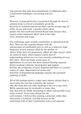 step tutorials that help them immediately to implement data
visualisation techniques via existing and new
tools.
However, writing about data visualisation through the lens of
selected tools is a bit of a minefield, given the
diversity of technical options out there and the mixed range of
skills, access and needs. I greatly admire those
people who have authored tutorial-based texts because they
require astute judgement about what is the right
level, structure and scope.
The technology space around visualisation is characterised by
flux. There are the ongoing changes with the
enhancement of established tools as well as a relatively high
frequency of new entrants offset by the decline of
others. Some tools are proprietary, others are open source; some
are easier to learn, others require a great deal of
understanding before you can even consider embarking on your
first chart. There are many recent cases of
applications or services that have enjoyed fleeting exposure
before reaching a plateau: development and support
decline, the community of users disperses and there is a certain
expiry of value. Deprecation of syntax and
functions in programming languages requires the perennial
updating of skills.
All of this perhaps paints a rather more chaotic picture than is
necessarily the case but it justifies the reasons
why this book does not offer teaching in the use of any tools.
While tutorials may be invaluable to some, they
may also only be mildly interesting to others and possibly of no
value to most. Tools come and go but the
craft remains. I believe that creating a practical, rather than
necessarily a technical, text that focuses on the
underlying craft of data visualisation with a tool-agnostic
 