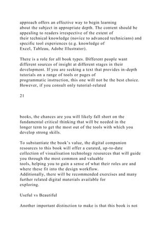 approach offers an effective way to begin learning
about the subject in appropriate depth. The content should be
appealing to readers irrespective of the extent of
their technical knowledge (novice to advanced technicians) and
specific tool experiences (e.g. knowledge of
Excel, Tableau, Adobe Illustrator).
There is a role for all book types. Different people want
different sources of insight at different stages in their
development. If you are seeking a text that provides in-depth
tutorials on a range of tools or pages of
programmatic instruction, this one will not be the best choice.
However, if you consult only tutorial-related
21
books, the chances are you will likely fall short on the
fundamental critical thinking that will be needed in the
longer term to get the most out of the tools with which you
develop strong skills.
To substantiate the book’s value, the digital companion
resources to this book will offer a curated, up-to-date
collection of visualisation technology resources that will guide
you through the most common and valuable
tools, helping you to gain a sense of what their roles are and
where these fit into the design workflow.
Additionally, there will be recommended exercises and many
further related digital materials available for
exploring.
Useful vs Beautiful
Another important distinction to make is that this book is not
 