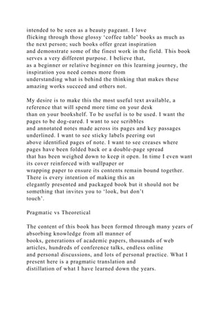 intended to be seen as a beauty pageant. I love
flicking through those glossy ‘coffee table’ books as much as
the next person; such books offer great inspiration
and demonstrate some of the finest work in the field. This book
serves a very different purpose. I believe that,
as a beginner or relative beginner on this learning journey, the
inspiration you need comes more from
understanding what is behind the thinking that makes these
amazing works succeed and others not.
My desire is to make this the most useful text available, a
reference that will spend more time on your desk
than on your bookshelf. To be useful is to be used. I want the
pages to be dog-eared. I want to see scribbles
and annotated notes made across its pages and key passages
underlined. I want to see sticky labels peering out
above identified pages of note. I want to see creases where
pages have been folded back or a double-page spread
that has been weighed down to keep it open. In time I even want
its cover reinforced with wallpaper or
wrapping paper to ensure its contents remain bound together.
There is every intention of making this an
elegantly presented and packaged book but it should not be
something that invites you to ‘look, but don’t
touch’.
Pragmatic vs Theoretical
The content of this book has been formed through many years of
absorbing knowledge from all manner of
books, generations of academic papers, thousands of web
articles, hundreds of conference talks, endless online
and personal discussions, and lots of personal practice. What I
present here is a pragmatic translation and
distillation of what I have learned down the years.
 