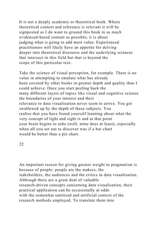 It is not a deeply academic or theoretical book. Where
theoretical context and reference is relevant it will be
signposted as I do want to ground this book in as much
evidenced-based content as possible; it is about
judging what is going to add most value. Experienced
practitioners will likely have an appetite for delving
deeper into theoretical discourse and the underlying sciences
that intersect in this field but that is beyond the
scope of this particular text.
Take the science of visual perception, for example. There is no
value in attempting to emulate what has already
been covered by other books in greater depth and quality than I
could achieve. Once you start peeling back the
many different layers of topics like visual and cognitive science
the boundaries of your interest and their
relevance to data visualisation never seem to arrive. You get
swallowed up by the depth of these subjects. You
realise that you have found yourself learning about what the
very concept of light and sight is and at that point
your brain begins to ache (well, mine does at least), especially
when all you set out to discover was if a bar chart
would be better than a pie chart.
22
An important reason for giving greater weight to pragmatism is
because of people: people are the makers, the
stakeholders, the audiences and the critics in data visualisation.
Although there are a great deal of valuable
research-driven concepts concerning data visualisation, their
practical application can be occasionally at odds
with the somewhat sanitised and artificial context of the
research methods employed. To translate them into
 