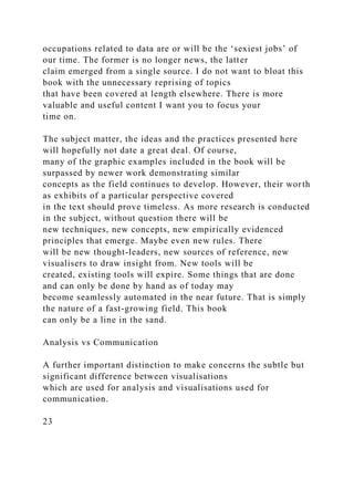 occupations related to data are or will be the ‘sexiest jobs’ of
our time. The former is no longer news, the latter
claim emerged from a single source. I do not want to bloat this
book with the unnecessary reprising of topics
that have been covered at length elsewhere. There is more
valuable and useful content I want you to focus your
time on.
The subject matter, the ideas and the practices presented here
will hopefully not date a great deal. Of course,
many of the graphic examples included in the book will be
surpassed by newer work demonstrating similar
concepts as the field continues to develop. However, their worth
as exhibits of a particular perspective covered
in the text should prove timeless. As more research is conducted
in the subject, without question there will be
new techniques, new concepts, new empirically evidenced
principles that emerge. Maybe even new rules. There
will be new thought-leaders, new sources of reference, new
visualisers to draw insight from. New tools will be
created, existing tools will expire. Some things that are done
and can only be done by hand as of today may
become seamlessly automated in the near future. That is simply
the nature of a fast-growing field. This book
can only be a line in the sand.
Analysis vs Communication
A further important distinction to make concerns the subtle but
significant difference between visualisations
which are used for analysis and visualisations used for
communication.
23
 