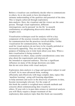 Before a visualiser can confidently decide what to communicate
to others, he or she needs to have developed an
intimate understanding of the qualities and potential of the data.
This is largely achieved through exploratory
data analysis. Here, the visualiser and the viewer are the same
person. Through visual exploration, different
interrogations can be pursued ‘on the fly’ to unearth
confirmatory or enlightening discoveries about what
insights exist.
Visualisation techniques used for analysis will be a key
component of the journey towards creating visualisation
for communication but the practices involved differ. Unlike
visualisation for communication, the techniques
used for visual analysis do not have to be visually polished or
necessarily appealing. They are only serving the
purpose of helping you to truly learn about your data. When a
data visualisation is being created to
communicate to others, many careful considerations come into
play about the requirements and interests of
the intended or expected audience. This has a significant
influence on many of the design decisions you make
that do not exist alone with visual analysis.
Exploratory data analysis is a huge and specialist subject in and
of itself. In its most advanced form, working
efficiently and effectively with large complex data, topics like
‘machine learning’, using self-learning algorithms
to help automate and assist in the discovery of patterns in data,
become increasingly relevant. For the scope of
this book the content is weighted more towards methods and
concerns about communicating data visually to
others. If your role is in pure data science or statistical analysis
you will likely require a deeper treatment of the
exploratory data analysis topic than this book can reasonably
 