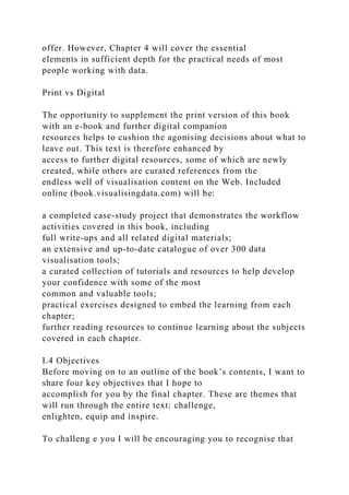 offer. However, Chapter 4 will cover the essential
elements in sufficient depth for the practical needs of most
people working with data.
Print vs Digital
The opportunity to supplement the print version of this book
with an e-book and further digital companion
resources helps to cushion the agonising decisions about what to
leave out. This text is therefore enhanced by
access to further digital resources, some of which are newly
created, while others are curated references from the
endless well of visualisation content on the Web. Included
online (book.visualisingdata.com) will be:
a completed case-study project that demonstrates the workflow
activities covered in this book, including
full write-ups and all related digital materials;
an extensive and up-to-date catalogue of over 300 data
visualisation tools;
a curated collection of tutorials and resources to help develop
your confidence with some of the most
common and valuable tools;
practical exercises designed to embed the learning from each
chapter;
further reading resources to continue learning about the subjects
covered in each chapter.
I.4 Objectives
Before moving on to an outline of the book’s contents, I want to
share four key objectives that I hope to
accomplish for you by the final chapter. These are themes that
will run through the entire text: challenge,
enlighten, equip and inspire.
To challeng e you I will be encouraging you to recognise that
 