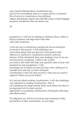 your current thinking about visualisation may
need to be reconsidered, both as a creator and as a consumer.
We all arrive in visualisation from different
subject and domain origins and with that comes certain baggage
and prior sensibilities that can distort our
24
perspectives. I will not be looking to eliminate these, rather to
help you harness and align them with other
traits and viewpoints.
I will ask you to relentlessly consider the diverse decisions
involved in this process. I will challenge your
convictions about what you perceive to be good or bad,
effective or ineffective visualisation choices: arbitrary
choices will be eliminated from your thinking. Even if you are
not necessarily a beginner, I believe the content
you read in this book will make you question some of your own
perspectives and assumptions. I will
encourage you to reflect on your previous work, asking you to
consider how and why you have designed
visualisations in the way that you have: where do you need to
improve? What can you do better?
It is not just about creating visualisations, I will also challenge
your approach to reading visualisations. This is
not something you might usually think much about, but there is
an important role for more tactical
approaches to consuming visualisations with greater efficiency
and effectiveness.
To enlig hten you will be to increase your awareness of the
possibilities in data visualisation. As you begin
 