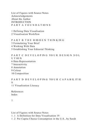 List of Figures with Source Notes
Acknowledgements
About the Author
INTRODUCTION
P A R T A F O U N D A T IO N S
1 Defining Data Visualisation
2 Visualisation Workflow
P A R T B T H E H ID D E N T H IN K IN G
3 Formulating Your Brief
4 Working With Data
5 Establishing Your Editorial Thinking
P A R T C D E V E L O P IN G YO U R D E S IG N S O L
U T IO N
6 Data Representation
7 Interactivity
8 Annotation
9 Colour
10 Composition
P A R T D D E V E L O P IN G YO U R C A P A B IL IT IE
S
11 Visualisation Literacy
References
Index
7
List of Figures with Source Notes
1 .1 A Definition for Data Visualisation 19
1 .2 Per Capita Cheese Consumption in the U.S., by Sarah
 
