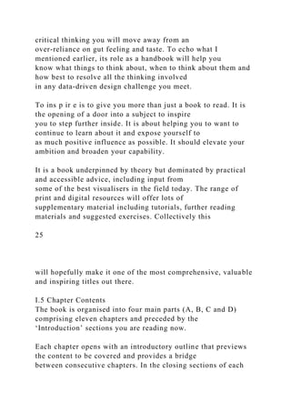 critical thinking you will move away from an
over-reliance on gut feeling and taste. To echo what I
mentioned earlier, its role as a handbook will help you
know what things to think about, when to think about them and
how best to resolve all the thinking involved
in any data-driven design challenge you meet.
To ins p ir e is to give you more than just a book to read. It is
the opening of a door into a subject to inspire
you to step further inside. It is about helping you to want to
continue to learn about it and expose yourself to
as much positive influence as possible. It should elevate your
ambition and broaden your capability.
It is a book underpinned by theory but dominated by practical
and accessible advice, including input from
some of the best visualisers in the field today. The range of
print and digital resources will offer lots of
supplementary material including tutorials, further reading
materials and suggested exercises. Collectively this
25
will hopefully make it one of the most comprehensive, valuable
and inspiring titles out there.
I.5 Chapter Contents
The book is organised into four main parts (A, B, C and D)
comprising eleven chapters and preceded by the
‘Introduction’ sections you are reading now.
Each chapter opens with an introductory outline that previews
the content to be covered and provides a bridge
between consecutive chapters. In the closing sections of each
 