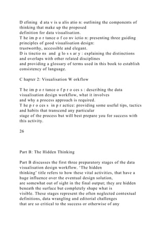D efining d ata v is u alis atio n: outlining the components of
thinking that make up the proposed
definition for data visualisation.
T he im p o r tance o f co nv ictio n: presenting three guiding
principles of good visualisation design:
trustworthy, accessible and elegant.
D is tinctio ns and g lo s s ar y : explaining the distinctions
and overlaps with other related disciplines
and providing a glossary of terms used in this book to establish
consistency of language.
C hapter 2: Visualisation W orkflow
T he im p o r tance o f p r o ces s : describing the data
visualisation design workflow, what it involves
and why a process approach is required.
T he p r o ces s in p r actice: providing some useful tips, tactics
and habits that transcend any particular
stage of the process but will best prepare you for success with
this activity.
26
Part B: The Hidden Thinking
Part B discusses the first three preparatory stages of the data
visualisation design workflow. ‘The hidden
thinking’ title refers to how these vital activities, that have a
huge influence over the eventual design solution,
are somewhat out of sight in the final output; they are hidden
beneath the surface but completely shape what is
visible. These stages represent the often neglected contextual
definitions, data wrangling and editorial challenges
that are so critical to the success or otherwise of any
 