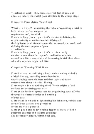 visualisation work – they require a great deal of care and
attention before you switch your attention to the design stage.
C hapter 3: Form ulating Your B rief
W hat is a b r ief? : describing the value of compiling a brief to
help initiate, define and plan the
requirements of your work.
E s tab lis hing y o u r p r o ject’s co ntex t: defining the
origin curiosity or motivation, identifying all
the key factors and circumstances that surround your work, and
defining the core purpose of your
visualisation.
E s tab lis hing y o u r p r o ject’s v is io n: early
considerations about the type of visualisation solution
needed to achieve your aims and harnessing initial ideas about
what this solution might look like.
C hapter 4: W orking W ith D ata
D ata liter acy : establishing a basic understanding with this
critical literacy, providing some foundation
understanding about datasets and data types and some
observations about statistical literacy.
D ata acq u is itio n: outlining the different origins of and
methods for accessing your data.
D ata ex am inatio n: approaches for acquainting yourself with
the physical characteristics and meaning
of your data.
D ata tr ans fo r m atio n: optimising the condition, content and
form of your data fully to prepare it
for its analytical purpose.
D ata ex p lo r atio n: developing deeper intimacy with the
potential qualities and insights contained,
and potentially hidden, within your data.
 