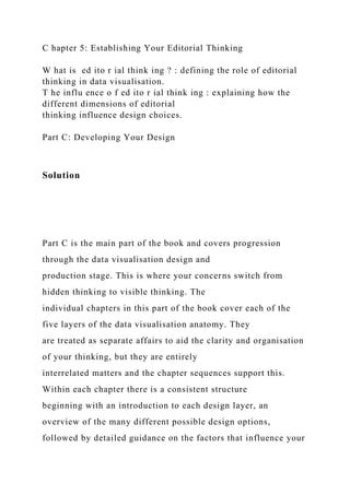 C hapter 5: Establishing Your Editorial Thinking
W hat is ed ito r ial think ing ? : defining the role of editorial
thinking in data visualisation.
T he influ ence o f ed ito r ial think ing : explaining how the
different dimensions of editorial
thinking influence design choices.
Part C: Developing Your Design
Solution
Part C is the main part of the book and covers progression
through the data visualisation design and
production stage. This is where your concerns switch from
hidden thinking to visible thinking. The
individual chapters in this part of the book cover each of the
five layers of the data visualisation anatomy. They
are treated as separate affairs to aid the clarity and organisation
of your thinking, but they are entirely
interrelated matters and the chapter sequences support this.
Within each chapter there is a consistent structure
beginning with an introduction to each design layer, an
overview of the many different possible design options,
followed by detailed guidance on the factors that influence your
 