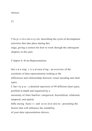 choices.
27
T he p r o d u ctio n cy cle: describing the cycle of development
activities that take place during this
stage, giving a context for how to work through the subsequent
chapters in this part.
C hapter 6: D ata Representation
Intr o d u cing v is u al enco d ing : an overview of the
essentials of data representation looking at the
differences and relationships between visual encoding and chart
types.
C har t ty p es : a detailed repertoire of 49 different chart types,
profiled in depth and organised by a
taxonomy of chart families: categorical, hierarchical, relational,
temporal, and spatial.
Influ encing facto r s and co ns id er atio ns : presenting the
factors that will influence the suitability
of your data representation choices.
 