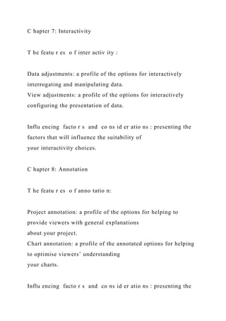 C hapter 7: Interactivity
T he featu r es o f inter activ ity :
Data adjustments: a profile of the options for interactively
interrogating and manipulating data.
View adjustments: a profile of the options for interactively
configuring the presentation of data.
Influ encing facto r s and co ns id er atio ns : presenting the
factors that will influence the suitability of
your interactivity choices.
C hapter 8: Annotation
T he featu r es o f anno tatio n:
Project annotation: a profile of the options for helping to
provide viewers with general explanations
about your project.
Chart annotation: a profile of the annotated options for helping
to optimise viewers’ understanding
your charts.
Influ encing facto r s and co ns id er atio ns : presenting the
 