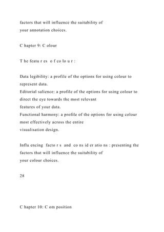 factors that will influence the suitability of
your annotation choices.
C hapter 9: C olour
T he featu r es o f co lo u r :
Data legibility: a profile of the options for using colour to
represent data.
Editorial salience: a profile of the options for using colour to
direct the eye towards the most relevant
features of your data.
Functional harmony: a profile of the options for using colour
most effectively across the entire
visualisation design.
Influ encing facto r s and co ns id er atio ns : presenting the
factors that will influence the suitability of
your colour choices.
28
C hapter 10: C om position
 