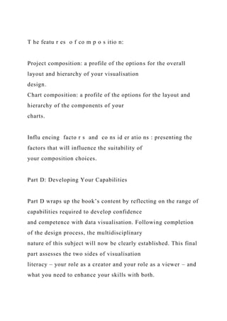 T he featu r es o f co m p o s itio n:
Project composition: a profile of the options for the overall
layout and hierarchy of your visualisation
design.
Chart composition: a profile of the options for the layout and
hierarchy of the components of your
charts.
Influ encing facto r s and co ns id er atio ns : presenting the
factors that will influence the suitability of
your composition choices.
Part D: Developing Your Capabilities
Part D wraps up the book’s content by reflecting on the range of
capabilities required to develop confidence
and competence with data visualisation. Following completion
of the design process, the multidisciplinary
nature of this subject will now be clearly established. This final
part assesses the two sides of visualisation
literacy – your role as a creator and your role as a viewer – and
what you need to enhance your skills with both.
 