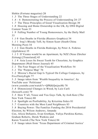 Slobin (Fortune magazine) 20
1 .3 The Three Stages of Understanding 22
1 .4 – 6 Demonstrating the Process of Understanding 24–27
1 .7 The Three Principles of Good Visualisation Design 30
1 .8 Housing and Home Ownership in the UK, by ONS Digital
Content Team 33
1 .9 Falling Number of Young Homeowners, by the Daily Mail
33
1 .1 0 Gun Deaths in Florida (Reuters Graphics) 34
1 .1 1 Iraq’s Bloody Toll, by Simon Scarr (South China
Morning Post) 34
1 .1 2 Gun Deaths in Florida Redesign, by Peter A. Fedewa
(@pfedewa) 35
1 .1 3 If Vienna would be an Apartment, by NZZ (Neue Zürcher
Zeitung) [Translated] 45
1 .1 4 Asia Loses Its Sweet Tooth for Chocolate, by Graphics
Department (Wall Street Journal) 45
2 .1 The Four Stages of the Visualisation Workflow 54
3 .1 The ‘Purpose Map’ 76
3 .2 Mizzou’s Racial Gap Is Typical On College Campuses, by
FiveThirtyEight 77
3 .3 Image taken from ‘Wealth Inequality in America’, by
YouTube user ‘Politizane’
(www.youtube.com/watch?v=QPKKQnijnsM) 78
3 .4 Dimensional Changes in Wood, by Luis Carli
(luiscarli.com) 79
3 .5 How Y’all, Youse and You Guys Talk, by Josh Katz (The
New York Times) 80
3 .6 Spotlight on Profitability, by Krisztina Szücs 81
3 .7 Countries with the Most Land Neighbours 83
3 .8 Buying Power: The Families Funding the 2016 Presidential
Election, by Wilson Andrews, Amanda
Cox, Alicia DeSantis, Evan Grothjan, Yuliya Parshina-Kottas,
Graham Roberts, Derek Watkins and
Karen Yourish (The New York Times) 84
3 .9 Image taken from ‘Texas Department of Criminal Justice’
 