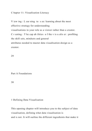 C hapter 11: Visualisation Literacy
V iew ing : L ear ning to s ee: learning about the most
effective strategy for understanding
visualisations in your role as a viewer rather than a creator.
C r eating : T he cap ab ilities o f the v is u alis er : profiling
the skill sets, mindsets and general
attributes needed to master data visualisation design as a
creator.
29
Part A Foundations
30
1 Defining Data Visualisation
This opening chapter will introduce you to the subject of data
visualisation, defining what data visualisation is
and is not. It will outline the different ingredients that make it
 