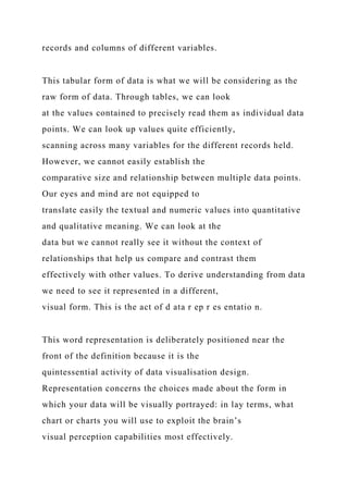 records and columns of different variables.
This tabular form of data is what we will be considering as the
raw form of data. Through tables, we can look
at the values contained to precisely read them as individual data
points. We can look up values quite efficiently,
scanning across many variables for the different records held.
However, we cannot easily establish the
comparative size and relationship between multiple data points.
Our eyes and mind are not equipped to
translate easily the textual and numeric values into quantitative
and qualitative meaning. We can look at the
data but we cannot really see it without the context of
relationships that help us compare and contrast them
effectively with other values. To derive understanding from data
we need to see it represented in a different,
visual form. This is the act of d ata r ep r es entatio n.
This word representation is deliberately positioned near the
front of the definition because it is the
quintessential activity of data visualisation design.
Representation concerns the choices made about the form in
which your data will be visually portrayed: in lay terms, what
chart or charts you will use to exploit the brain’s
visual perception capabilities most effectively.
 
