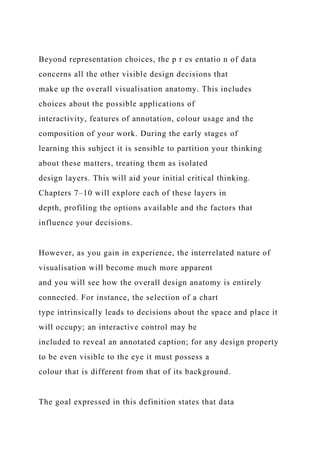 Beyond representation choices, the p r es entatio n of data
concerns all the other visible design decisions that
make up the overall visualisation anatomy. This includes
choices about the possible applications of
interactivity, features of annotation, colour usage and the
composition of your work. During the early stages of
learning this subject it is sensible to partition your thinking
about these matters, treating them as isolated
design layers. This will aid your initial critical thinking.
Chapters 7–10 will explore each of these layers in
depth, profiling the options available and the factors that
influence your decisions.
However, as you gain in experience, the interrelated nature of
visualisation will become much more apparent
and you will see how the overall design anatomy is entirely
connected. For instance, the selection of a chart
type intrinsically leads to decisions about the space and place it
will occupy; an interactive control may be
included to reveal an annotated caption; for any design property
to be even visible to the eye it must possess a
colour that is different from that of its background.
The goal expressed in this definition states that data
 