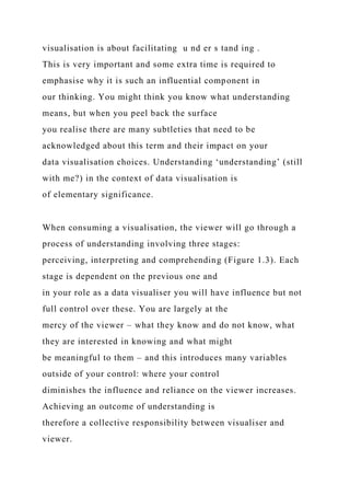 visualisation is about facilitating u nd er s tand ing .
This is very important and some extra time is required to
emphasise why it is such an influential component in
our thinking. You might think you know what understanding
means, but when you peel back the surface
you realise there are many subtleties that need to be
acknowledged about this term and their impact on your
data visualisation choices. Understanding ‘understanding’ (still
with me?) in the context of data visualisation is
of elementary significance.
When consuming a visualisation, the viewer will go through a
process of understanding involving three stages:
perceiving, interpreting and comprehending (Figure 1.3). Each
stage is dependent on the previous one and
in your role as a data visualiser you will have influence but not
full control over these. You are largely at the
mercy of the viewer – what they know and do not know, what
they are interested in knowing and what might
be meaningful to them – and this introduces many variables
outside of your control: where your control
diminishes the influence and reliance on the viewer increases.
Achieving an outcome of understanding is
therefore a collective responsibility between visualiser and
viewer.
 
