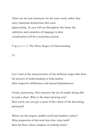 These are not just synonyms for the same word, rather they
carry important distinctions that need
appreciating. As you will see throughout this book, the
subtleties and semantics of language in data
visualisation will be a recurring concern.
F ig u r e 1 .3 The Three Stages of Understanding
33
Let’s look at the characteristics of the different stages that form
the process of understanding to help explain
their respective differences and mutual dependencies.
Firstly, perceiving. This concerns the act of simply being able
to read a chart. What is the chart showing you?
How easily can you get a sense of the values of the data being
portrayed?
Where are the largest, middle-sized and smallest values?
What proportion of the total does that value hold?
How do these values compare in ranking terms?
 