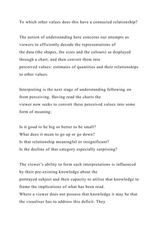To which other values does this have a connected relationship?
The notion of understanding here concerns our attempts as
viewers to efficiently decode the representations of
the data (the shapes, the sizes and the colours) as displayed
through a chart, and then convert them into
perceived values: estimates of quantities and their relationships
to other values.
Interpreting is the next stage of understanding following on
from perceiving. Having read the charts the
viewer now seeks to convert these perceived values into some
form of meaning:
Is it good to be big or better to be small?
What does it mean to go up or go down?
Is that relationship meaningful or insignificant?
Is the decline of that category especially surprising?
The viewer’s ability to form such interpretations is influenced
by their pre-existing knowledge about the
portrayed subject and their capacity to utilise that knowledge to
frame the implications of what has been read.
Where a viewer does not possess that knowledge it may be that
the visualiser has to address this deficit. They
 