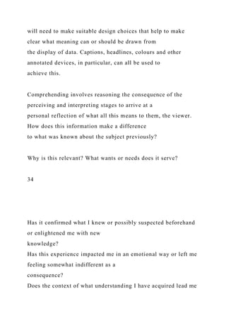 will need to make suitable design choices that help to make
clear what meaning can or should be drawn from
the display of data. Captions, headlines, colours and other
annotated devices, in particular, can all be used to
achieve this.
Comprehending involves reasoning the consequence of the
perceiving and interpreting stages to arrive at a
personal reflection of what all this means to them, the viewer.
How does this information make a difference
to what was known about the subject previously?
Why is this relevant? What wants or needs does it serve?
34
Has it confirmed what I knew or possibly suspected beforehand
or enlightened me with new
knowledge?
Has this experience impacted me in an emotional way or left me
feeling somewhat indifferent as a
consequence?
Does the context of what understanding I have acquired lead me
 