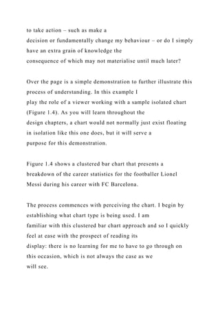 to take action – such as make a
decision or fundamentally change my behaviour – or do I simply
have an extra grain of knowledge the
consequence of which may not materialise until much later?
Over the page is a simple demonstration to further illustrate this
process of understanding. In this example I
play the role of a viewer working with a sample isolated chart
(Figure 1.4). As you will learn throughout the
design chapters, a chart would not normally just exist floating
in isolation like this one does, but it will serve a
purpose for this demonstration.
Figure 1.4 shows a clustered bar chart that presents a
breakdown of the career statistics for the footballer Lionel
Messi during his career with FC Barcelona.
The process commences with perceiving the chart. I begin by
establishing what chart type is being used. I am
familiar with this clustered bar chart approach and so I quickly
feel at ease with the prospect of reading its
display: there is no learning for me to have to go through on
this occasion, which is not always the case as we
will see.
 