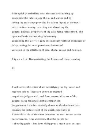 I can quickly assimilate what the axes are showing by
examining the labels along the x- and y-axes and by
taking the assistance provided by colour legend at the top. I
move on to scanning, detecting and observing the
general physical properties of the data being represented. The
eyes and brain are working in harmony,
conducting this activity quite instinctively without awareness or
delay, noting the most prominent features of
variation in the attributes of size, shape, colour and position.
F ig u r e 1 .4 Demonstrating the Process of Understanding
35
I look across the entire chart, identifying the big, small and
medium values (these are known as stepped
magnitude judgements), and form an overall sense of the
general value rankings (global comparison
judgements). I am instinctively drawn to the dominant bars
towards the middle/right of the chart, especially as
I know this side of the chart concerns the most recent career
performances. I can determine that the purple bar
– showing goals – has been rising pretty much year-on-year
 