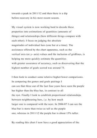 towards a peak in 2011/12 and then there is a dip
before recovery in his most recent season.
My visual system is now working hard to decode these
properties into estimations of quantities (amounts of
things) and relationships (how different things compare with
each other). I focus on judging the absolute
magnitudes of individual bars (one bar at a time). The
assistance offered by the chart apparatus, such as the
vertical axis (or y- axis) values and the inclusion of gridlines, is
helping me more quickly estimate the quantities
with greater assurance of accuracy, such as discovering that the
highest number of goals scored was around 73.
I then look to conduct some relative higher/lower comparisons.
In comparing the games and goals pairings I
can see that three out of the last four years have seen the purple
bar higher than the blue bar, in contrast to all
the rest. Finally I look to establish proportional relationships
between neighbouring bars, i.e. by how much
larger one is compared with the next. In 2006/07 I can see the
blue bar is more than twice as tall as the purple
one, whereas in 2011/12 the purple bar is about 15% taller.
By reading this chart I now have a good appreciation of the
 
