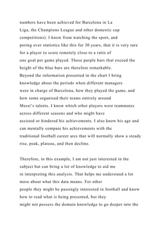 numbers have been achieved for Barcelona in La
Liga, the Champions League and other domestic cup
competitions). I know from watching the sport, and
poring over statistics like this for 30 years, that it is very rare
for a player to score remotely close to a ratio of
one goal per game played. Those purple bars that exceed the
height of the blue bars are therefore remarkable.
Beyond the information presented in the chart I bring
knowledge about the periods when different managers
were in charge of Barcelona, how they played the game, and
how some organised their teams entirely around
Messi’s talents. I know which other players were teammates
across different seasons and who might have
assisted or hindered his achievements. I also know his age and
can mentally compare his achievements with the
traditional football career arcs that will normally show a steady
rise, peak, plateau, and then decline.
Therefore, in this example, I am not just interested in the
subject but can bring a lot of knowledge to aid me
in interpreting this analysis. That helps me understand a lot
more about what this data means. For other
people they might be passingly interested in football and know
how to read what is being presented, but they
might not possess the domain knowledge to go deeper into the
 