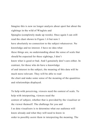 Imagine this is now no longer analysis about sport but about the
sightings in the wild of Winglets and
Spungles (completely made up words). Once again I can still
read the chart shown in Figure 1.6 but now I
have absolutely no connection to the subject whatsoever. No
knowledge and no interest. I have no idea what
these things are, no understanding about the sense of scale that
should be expected for these sightings, I don’t
know what is good or bad. And I genuinely don’t care either. In
contrast, for those who do have a knowledge
of and interest in the subject, the meaning of this data will be
much more relevant. They will be able to read
the chart and make some sense of the meaning of the quantities
and relationships displayed.
To help with perceiving, viewers need the context of scale. To
help with interpreting, viewers need the
context of subject, whether that is provided by the visualiser or
the viewer themself. The challenge for you and
I as data visualisers is to determine what our audience will
know already and what they will need to know in
order to possibly assist them in interpreting the meaning. The
 