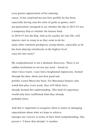 even greater appreciation of his amazing
career. It has surprised me just how prolific he has been,
especially having seen his ratio of goals to games, and I
am particularly intrigued to see whether the dip in 2013/14 was
a temporary blip or whether the bounce back
in 2014/15 was the blip. And as he reaches his late 20s, will
injuries start to creep in as they seem to do for
many other similarly prodigious young talents, especially as he
has been playing relentlessly at the highest level
since his late teens?
My comprehension is not a dramatic discovery. There is no
sudden inclination to act nor any need – based on
what I have learnt. I just feel a heightened impression, formed
through the data, about just how good and
prolific Lionel Messi has been. For Barcelona fanatics who
watch him play every week, they will likely have
already formed this understanding. This kind of experience
would only have reaffirmed what they already
probably knew.
And that is important to recognise when it comes to managing
expectations about what we hope to achieve
amongst our viewers in terms of their final comprehending. One
person’s ‘I knew that already’ is another
 