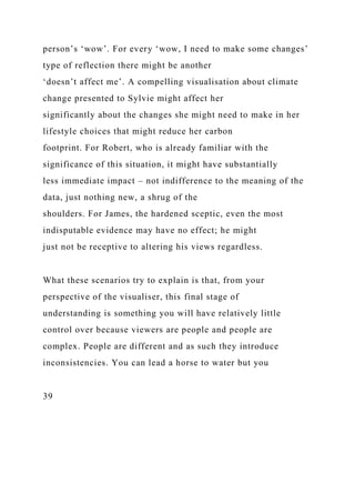 person’s ‘wow’. For every ‘wow, I need to make some changes’
type of reflection there might be another
‘doesn’t affect me’. A compelling visualisation about climate
change presented to Sylvie might affect her
significantly about the changes she might need to make in her
lifestyle choices that might reduce her carbon
footprint. For Robert, who is already familiar with the
significance of this situation, it might have substantially
less immediate impact – not indifference to the meaning of the
data, just nothing new, a shrug of the
shoulders. For James, the hardened sceptic, even the most
indisputable evidence may have no effect; he might
just not be receptive to altering his views regardless.
What these scenarios try to explain is that, from your
perspective of the visualiser, this final stage of
understanding is something you will have relatively little
control over because viewers are people and people are
complex. People are different and as such they introduce
inconsistencies. You can lead a horse to water but you
39
 