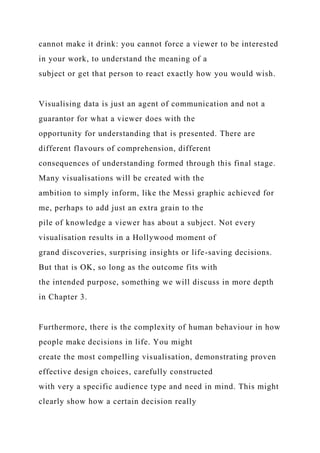 cannot make it drink: you cannot force a viewer to be interested
in your work, to understand the meaning of a
subject or get that person to react exactly how you would wish.
Visualising data is just an agent of communication and not a
guarantor for what a viewer does with the
opportunity for understanding that is presented. There are
different flavours of comprehension, different
consequences of understanding formed through this final stage.
Many visualisations will be created with the
ambition to simply inform, like the Messi graphic achieved for
me, perhaps to add just an extra grain to the
pile of knowledge a viewer has about a subject. Not every
visualisation results in a Hollywood moment of
grand discoveries, surprising insights or life-saving decisions.
But that is OK, so long as the outcome fits with
the intended purpose, something we will discuss in more depth
in Chapter 3.
Furthermore, there is the complexity of human behaviour in how
people make decisions in life. You might
create the most compelling visualisation, demonstrating proven
effective design choices, carefully constructed
with very a specific audience type and need in mind. This might
clearly show how a certain decision really
 