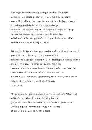 The key structure running through this book is a data
visualisation design process. By following this process
you will be able to decrease the size of the challenge involved
in making good decisions about your design
solution. The sequencing of the stages presented will help
reduce the myriad options you have to consider,
which makes the prospect of arriving at the best possible
solution much more likely to occur.
Often, the design choices you need to make will be clear cut. As
you will learn, the preparatory nature of the
first three stages goes a long way to securing that clarity later in
the design stage. On other occasions, plain old
common sense is a more than sufficient guide. However, for
more nuanced situations, where there are several
potentially viable options presenting themselves, you need to
rely on the guiding value of good design
principles.
‘I say begin by learning about data visualisation’s “black and
whites”, the rules, then start looking for the
greys. It really then becomes quite a personal journey of
developing your conviction.’ Jorg e C am oes ,
D ata Vi s u ali zati on C ons u ltant
 