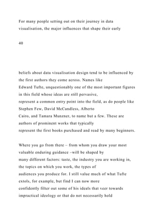 For many people setting out on their journey in data
visualisation, the major influences that shape their early
40
beliefs about data visualisation design tend to be influenced by
the first authors they come across. Names like
Edward Tufte, unquestionably one of the most important figures
in this field whose ideas are still pervasive,
represent a common entry point into the field, as do people like
Stephen Few, David McCandless, Alberto
Cairo, and Tamara Munzner, to name but a few. These are
authors of prominent works that typically
represent the first books purchased and read by many beginners.
Where you go from there – from whom you draw your most
valuable enduring guidance –will be shaped by
many different factors: taste, the industry you are working in,
the topics on which you work, the types of
audiences you produce for. I still value much of what Tufte
extols, for example, but find I can now more
confidently filter out some of his ideals that veer towards
impractical ideology or that do not necessarily hold
 