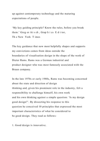 up against contemporary technology and the maturing
expectations of people.
‘My key guiding principle? Know the rules, before you break
them.’ Greg or Ai s ch , Grap h i cs E d i tor,
Th e New York T imes
The key guidance that now most helpfully shapes and supports
my convictions comes from ideas outside the
boundaries of visualisation design in the shape of the work of
Dieter Rams. Rams was a German industrial and
product designer who was most famously associated with the
Braun company.
In the late 1970s or early 1980s, Rams was becoming concerned
about the state and direction of design
thinking and, given his prominent role in the industry, felt a
responsibility to challenge himself, his own work
and his own thinking against a simple question: ‘Is my design
good design?’. By dissecting his response to this
question he conceived 10 principles that expressed the most
important characteristics of what he considered to
be good design. They read as follows:
1. Good design is innovative.
 