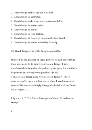 2. Good design makes a product useful.
3. Good design is aesthetic.
4. Good design makes a product understandable.
5. Good design is unobtrusive.
6. Good design is honest.
7. Good design is long lasting.
8. Good design is thorough down to the last detail.
9. Good design is environmentally friendly.
10. Good design is as little design as possible.
Inspired by the essence of these principles, and considering
their applicability to data visualisation design, I have
translated them into three high-level principles that similarly
help me to answer my own question: ‘Is my
visualisation design good visualisation design?’ These
principles offer me a guiding voice when I need to resolve
some of the more seemingly intangible decisions I am faced
with (Figure 1.7).
F ig u r e 1 .7 The Three Principles of Good Visualisation
Design
41
 
