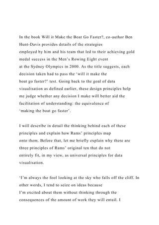 In the book Will it Make the Boat Go Faster?, co-author Ben
Hunt-Davis provides details of the strategies
employed by him and his team that led to their achieving gold
medal success in the Men’s Rowing Eight event
at the Sydney Olympics in 2000. As the title suggests, each
decision taken had to pass the ‘will it make the
boat go faster?’ test. Going back to the goal of data
visualisation as defined earlier, these design principles help
me judge whether any decision I make will better aid the
facilitation of understanding: the equivalence of
‘making the boat go faster’.
I will describe in detail the thinking behind each of these
principles and explain how Rams’ principles map
onto them. Before that, let me briefly explain why there are
three principles of Rams’ original ten that do not
entirely fit, in my view, as universal principles for data
visualisation.
‘I’m always the fool looking at the sky who falls off the cliff. In
other words, I tend to seize on ideas because
I’m excited about them without thinking through the
consequences of the amount of work they will entail. I
 