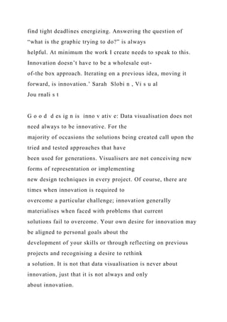 find tight deadlines energizing. Answering the question of
“what is the graphic trying to do?” is always
helpful. At minimum the work I create needs to speak to this.
Innovation doesn’t have to be a wholesale out-
of-the box approach. Iterating on a previous idea, moving it
forward, is innovation.’ Sarah Slobi n , Vi s u al
Jou rnali s t
G o o d d es ig n is inno v ativ e: Data visualisation does not
need always to be innovative. For the
majority of occasions the solutions being created call upon the
tried and tested approaches that have
been used for generations. Visualisers are not conceiving new
forms of representation or implementing
new design techniques in every project. Of course, there are
times when innovation is required to
overcome a particular challenge; innovation generally
materialises when faced with problems that current
solutions fail to overcome. Your own desire for innovation may
be aligned to personal goals about the
development of your skills or through reflecting on previous
projects and recognising a desire to rethink
a solution. It is not that data visualisation is never about
innovation, just that it is not always and only
about innovation.
 