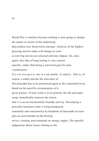 42
World War is timeless because nothing is now going to change
the nature or extent of the underlying
data (unless new discoveries emerge). Analysis of the highest
grossing movies today will change as soon
as new big movies are released and time elapses. So, once
again, this idea of long lasting is very context
specific, rather than being a universal goal for data
visualisation.
G o o d d es ig n is env ir o nm entally fr iend ly : This is, of
course, a noble aim but the relevance of
this principle has to be positioned again at the contextual level,
based on the specific circumstances of a
given project. If your work is to be printed, the ink and paper
usage immediately removes the notion
that it is an environmentally friendly activity. Developing a
powerful interactive that is being hammered
constantly and concurrently by hundreds of thousands of users
puts an extra burden on the hosting
server, creating more demands on energy supply. The specific
judgements about issues relating to the
 